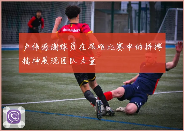 卢伟感谢球员在艰难比赛中的拼搏精神展现团队力量