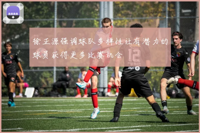 徐正源强调球队多样性让有潜力的球员获得更多比赛机会