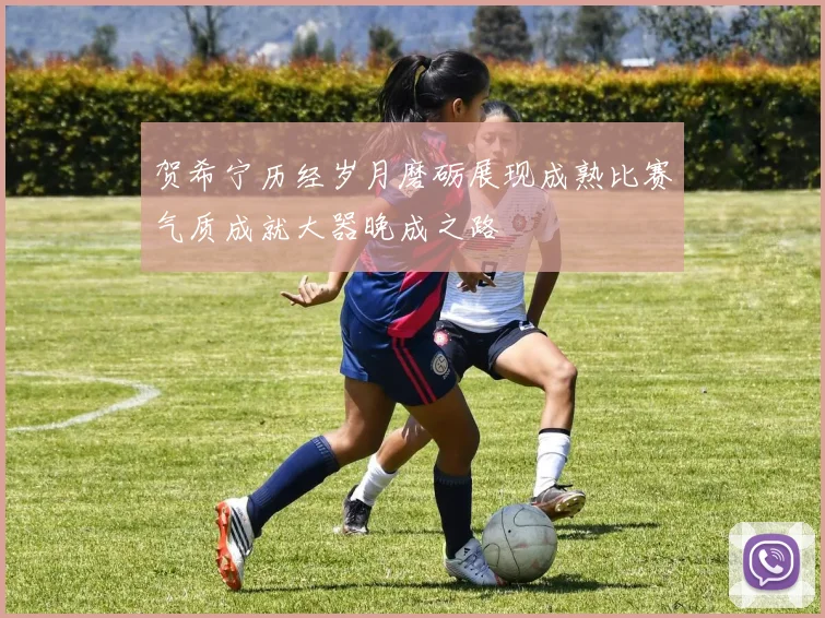 贺希宁历经岁月磨砺展现成熟比赛气质成就大器晚成之路