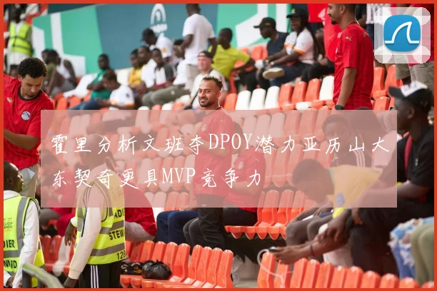 霍里分析文班夺DPOY潜力亚历山大东契奇更具MVP竞争力