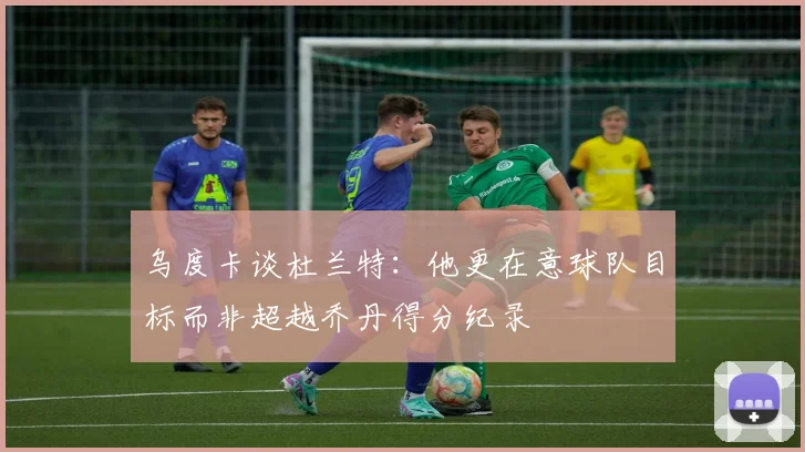 乌度卡谈杜兰特：他更在意球队目标而非超越乔丹得分纪录