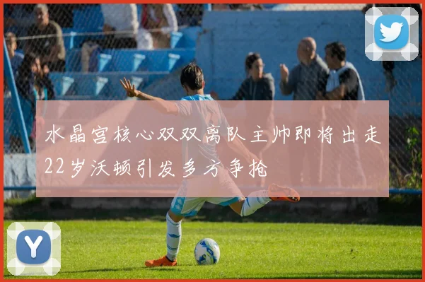 水晶宫核心双双离队主帅即将出走22岁沃顿引发多方争抢