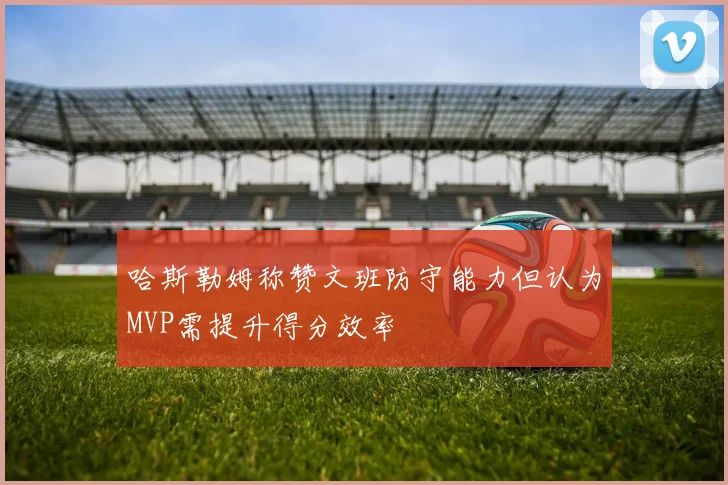 哈斯勒姆称赞文班防守能力但认为MVP需提升得分效率