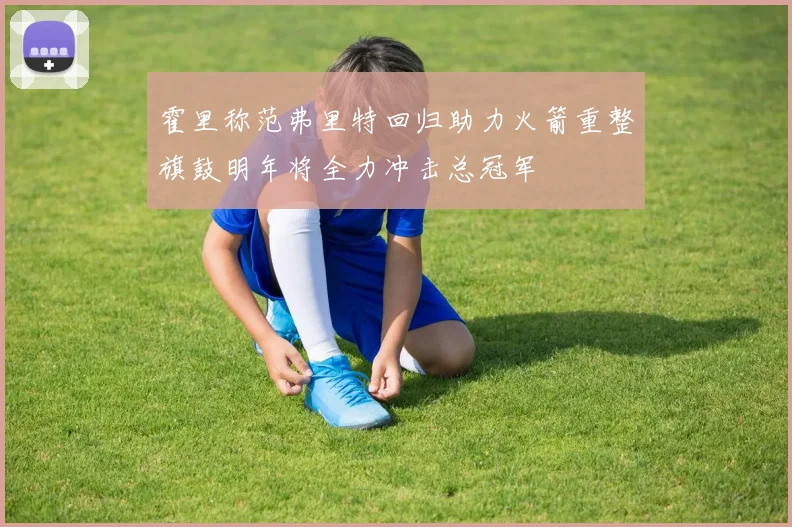 霍里称范弗里特回归助力火箭重整旗鼓明年将全力冲击总冠军