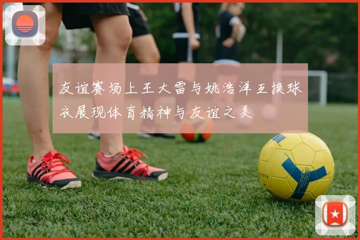 友谊赛场上王大雷与姚浩洋互换球衣展现体育精神与友谊之美