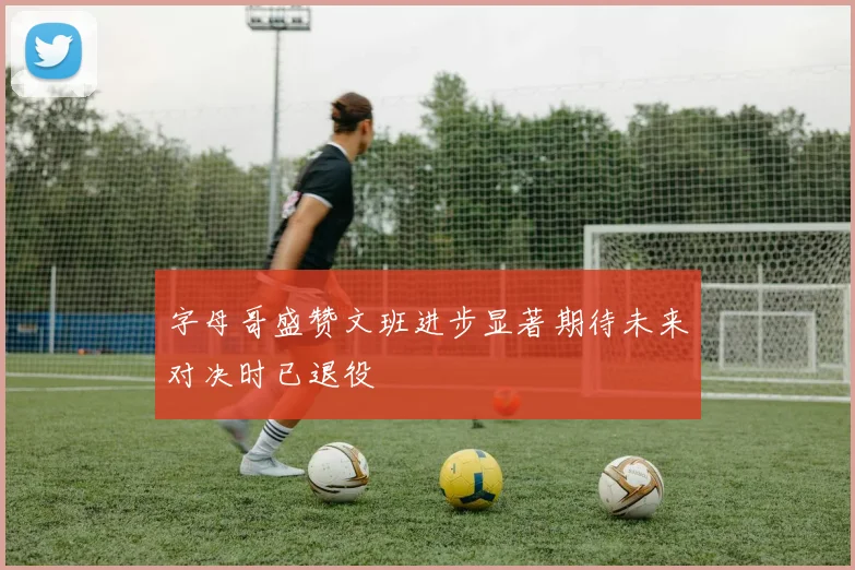字母哥盛赞文班进步显著期待未来对决时已退役