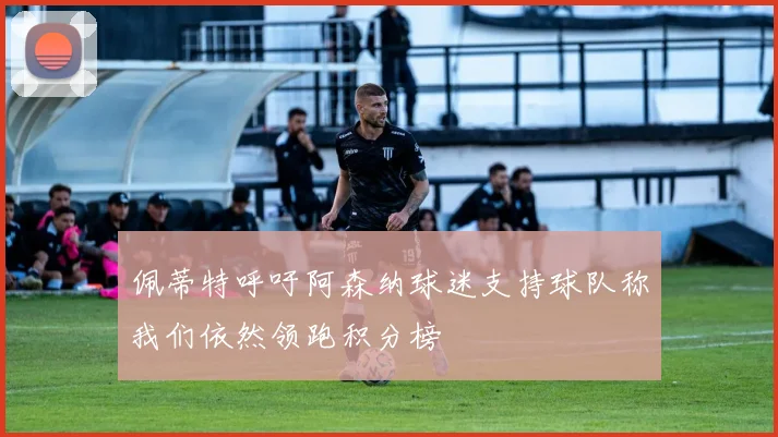 佩蒂特呼吁阿森纳球迷支持球队称我们依然领跑积分榜