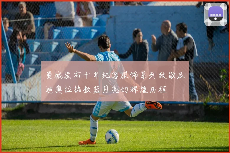曼城发布十年纪念服饰系列致敬瓜迪奥拉执教蓝月亮的辉煌历程