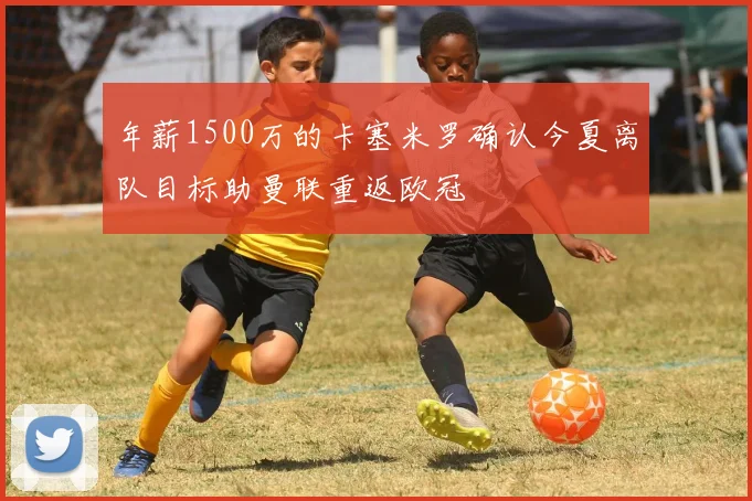 年薪1500万的卡塞米罗确认今夏离队目标助曼联重返欧冠
