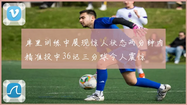 库里训练中展现惊人状态两分钟内精准投中36记三分球令人震惊